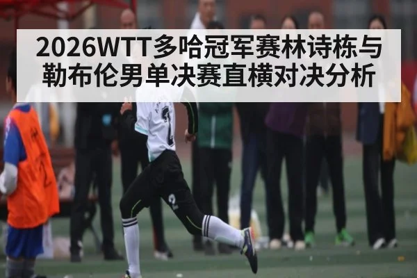 2026WTT多哈冠军赛林诗栋与勒布伦男单决赛直横对决分析